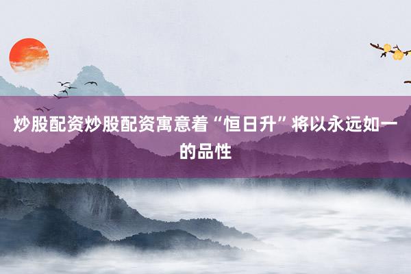 炒股配资炒股配资寓意着“恒日升”将以永远如一的品性