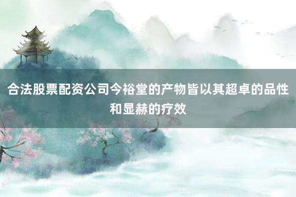 合法股票配资公司今裕堂的产物皆以其超卓的品性和显赫的疗效