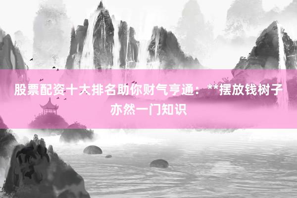股票配资十大排名助你财气亨通：**摆放钱树子亦然一门知识