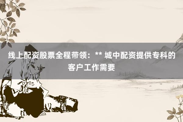 线上配资股票全程带领：** 城中配资提供专科的客户工作需要
