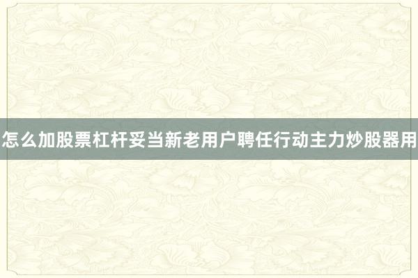 怎么加股票杠杆妥当新老用户聘任行动主力炒股器用