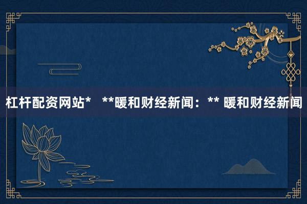 杠杆配资网站*   **暖和财经新闻：** 暖和财经新闻