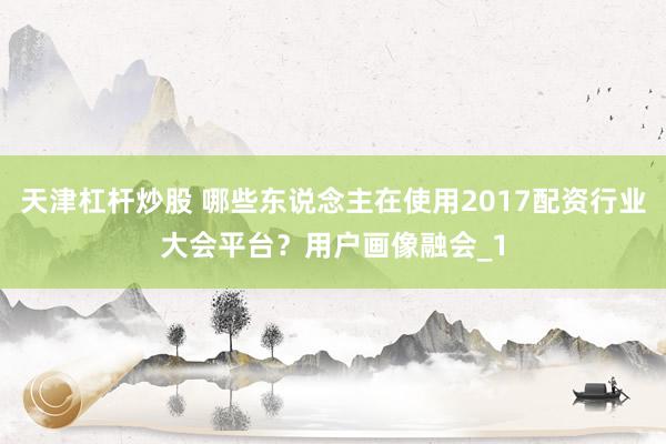 天津杠杆炒股 哪些东说念主在使用2017配资行业大会平台？用户画像融会_1