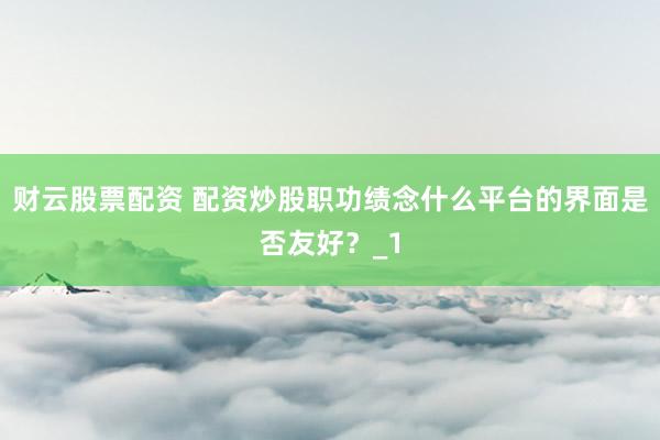 财云股票配资 配资炒股职功绩念什么平台的界面是否友好？_1