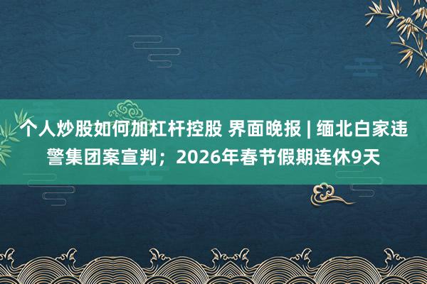 个人炒股如何加杠杆控股 界面晚报 | 缅北白家违警集团案宣判；2026年春节假期连休9天
