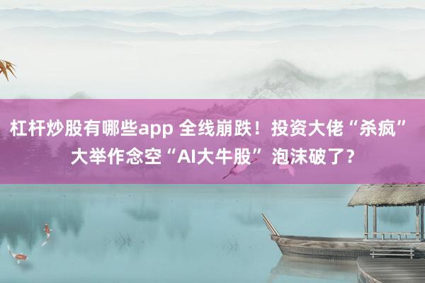 杠杆炒股有哪些app 全线崩跌！投资大佬“杀疯” 大举作念空“AI大牛股” 泡沫破了？