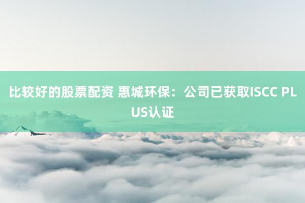 比较好的股票配资 惠城环保：公司已获取ISCC PLUS认证
