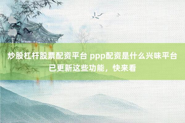 炒股杠杆股票配资平台 ppp配资是什么兴味平台已更新这些功能，快来看