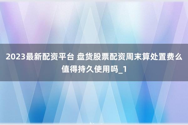 2023最新配资平台 盘货股票配资周末算处置费么值得持久使用吗_1