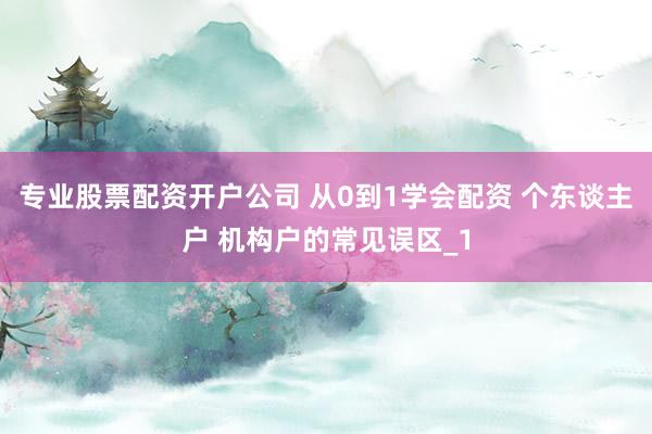 专业股票配资开户公司 从0到1学会配资 个东谈主户 机构户的常见误区_1