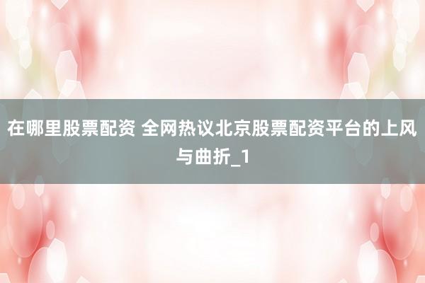 在哪里股票配资 全网热议北京股票配资平台的上风与曲折_1