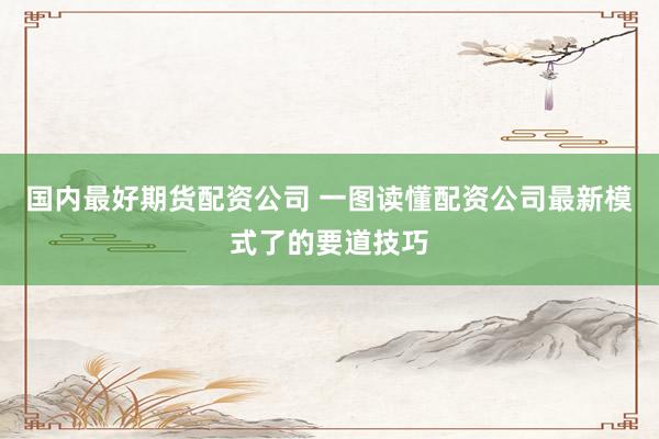 国内最好期货配资公司 一图读懂配资公司最新模式了的要道技巧