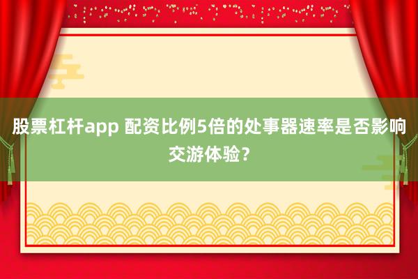 股票杠杆app 配资比例5倍的处事器速率是否影响交游体验？