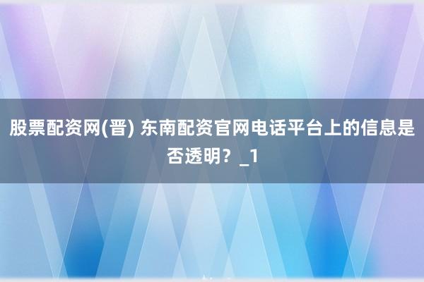 股票配资网(晋) 东南配资官网电话平台上的信息是否透明？_1