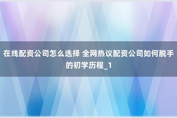 在线配资公司怎么选择 全网热议配资公司如何脱手的初学历程_1