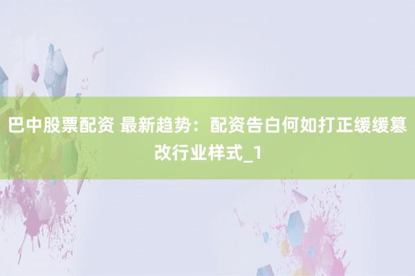 巴中股票配资 最新趋势：配资告白何如打正缓缓篡改行业样式_1