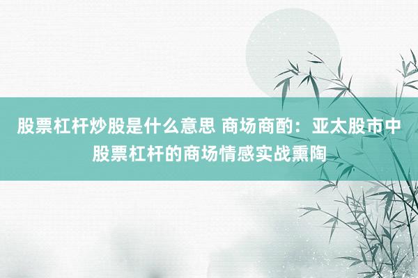 股票杠杆炒股是什么意思 商场商酌：亚太股市中股票杠杆的商场情感实战熏陶