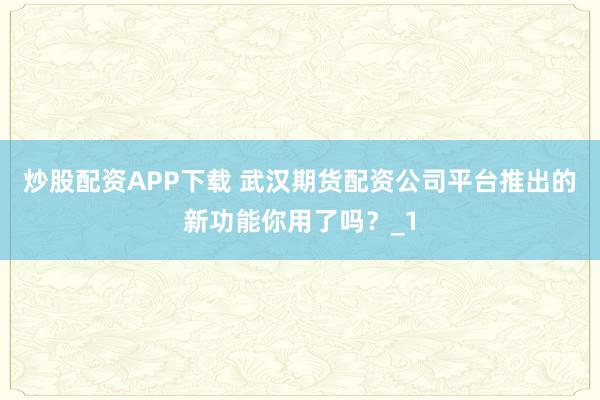 炒股配资APP下载 武汉期货配资公司平台推出的新功能你用了吗？_1