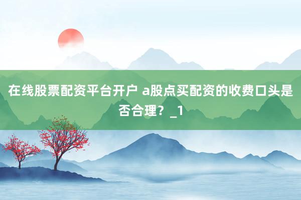 在线股票配资平台开户 a股点买配资的收费口头是否合理？_1