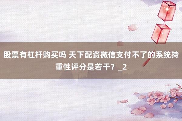 股票有杠杆购买吗 天下配资微信支付不了的系统持重性评分是若干？_2