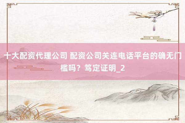 十大配资代理公司 配资公司关连电话平台的确无门槛吗？笃定证明_2