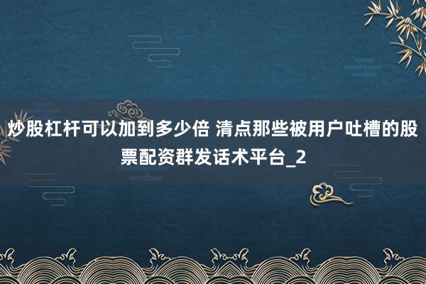 炒股杠杆可以加到多少倍 清点那些被用户吐槽的股票配资群发话术平台_2