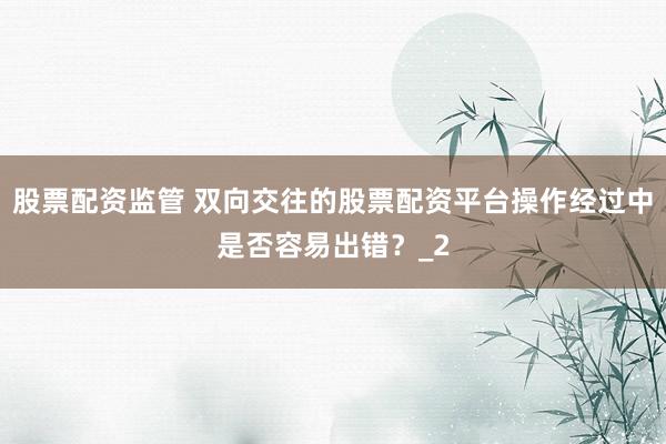 股票配资监管 双向交往的股票配资平台操作经过中是否容易出错？_2