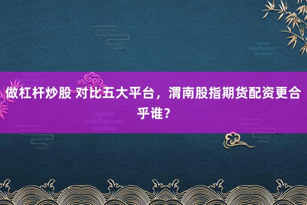 做杠杆炒股 对比五大平台，渭南股指期货配资更合乎谁？